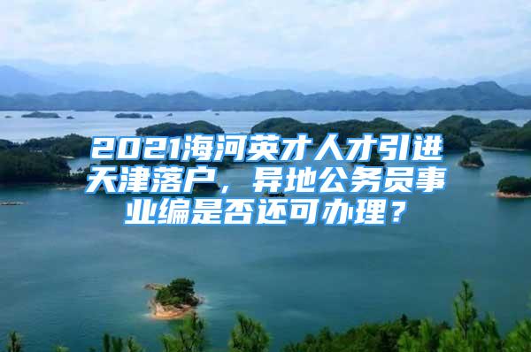 2021海河英才人才引進(jìn)天津落戶，異地公務(wù)員事業(yè)編是否還可辦理？