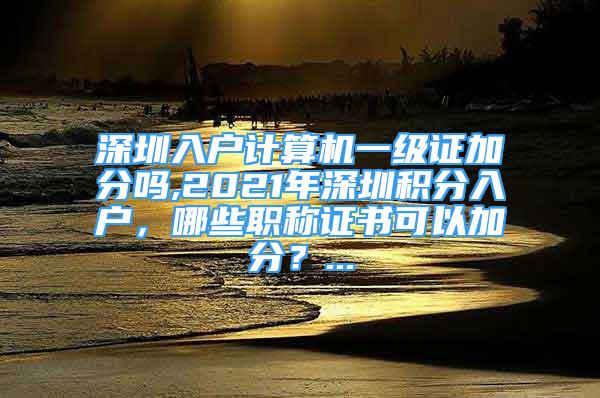 深圳入戶計(jì)算機(jī)一級(jí)證加分嗎,2021年深圳積分入戶，哪些職稱證書可以加分？...