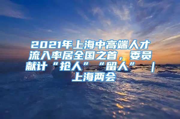 2021年上海中高端人才流入率居全國之首，委員獻計“搶人”“留人” ｜ 上海兩會