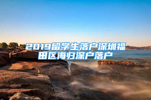 2019留學(xué)生落戶深圳福田區(qū)海歸深戶落戶