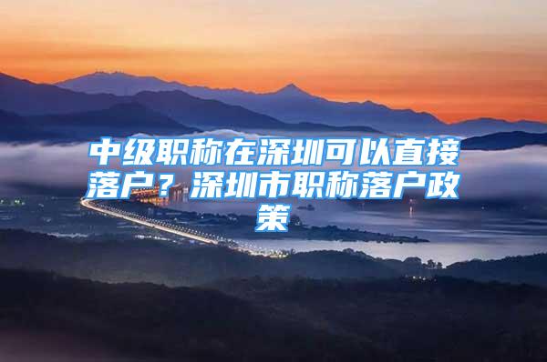 中級職稱在深圳可以直接落戶？深圳市職稱落戶政策