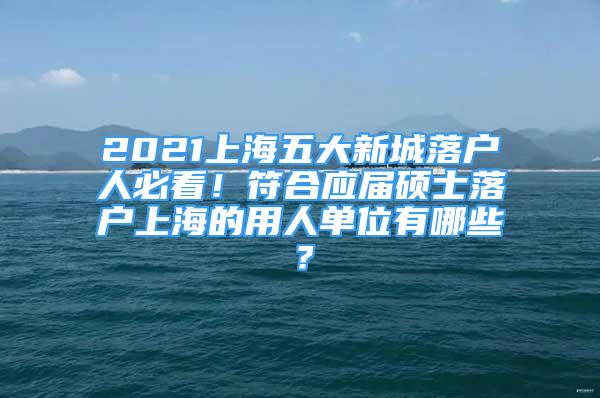 2021上海五大新城落戶人必看！符合應屆碩士落戶上海的用人單位有哪些？