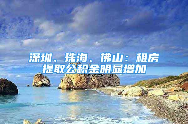 深圳、珠海、佛山：租房提取公積金明顯增加