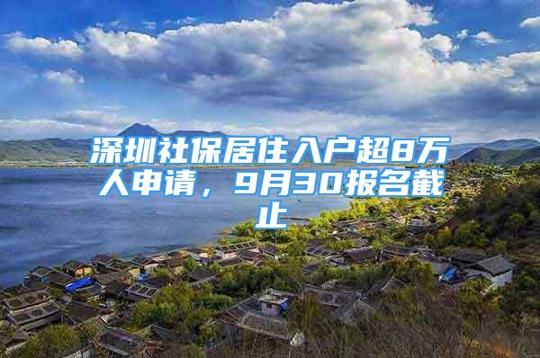 深圳社保居住入戶超8萬(wàn)人申請(qǐng)，9月30報(bào)名截止