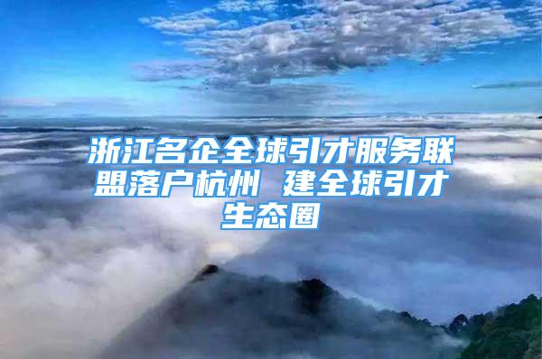 浙江名企全球引才服務(wù)聯(lián)盟落戶杭州 建全球引才生態(tài)圈