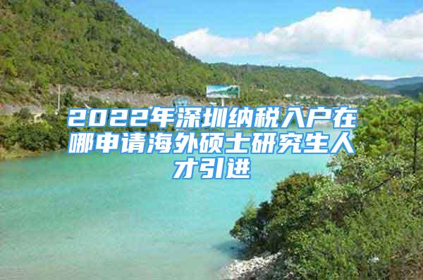 2022年深圳納稅入戶在哪申請海外碩士研究生人才引進