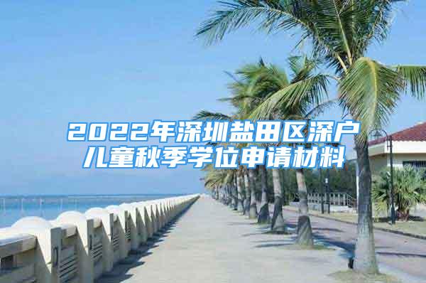 2022年深圳鹽田區(qū)深戶(hù)兒童秋季學(xué)位申請(qǐng)材料