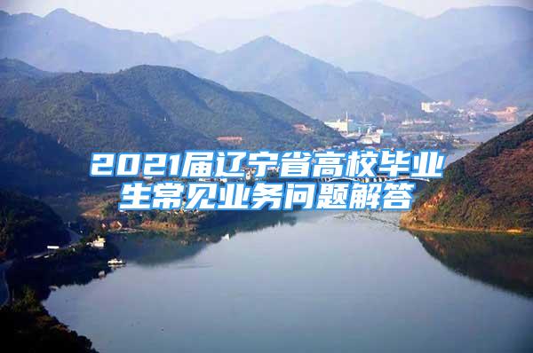 2021屆遼寧省高校畢業(yè)生常見業(yè)務(wù)問題解答