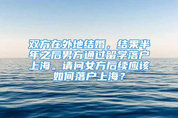 雙方在外地結(jié)婚，結(jié)果半年之后男方通過留學(xué)落戶上海。請(qǐng)問女方后續(xù)應(yīng)該如何落戶上海？