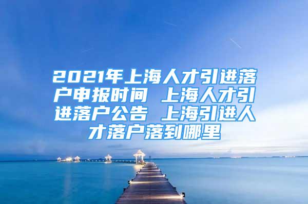 2021年上海人才引進落戶申報時間 上海人才引進落戶公告 上海引進人才落戶落到哪里