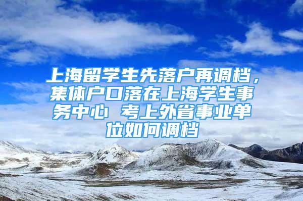 上海留學(xué)生先落戶再調(diào)檔，集體戶口落在上海學(xué)生事務(wù)中心 考上外省事業(yè)單位如何調(diào)檔