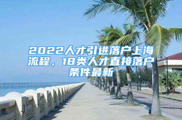 2022人才引進落戶上海流程，18類人才直接落戶條件最新