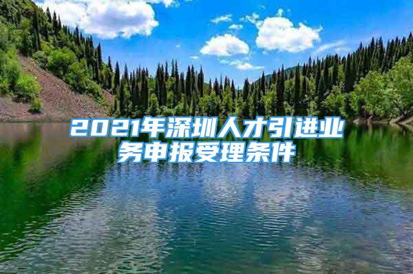 2021年深圳人才引進業(yè)務申報受理條件