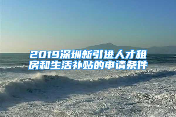 2019深圳新引進(jìn)人才租房和生活補貼的申請條件