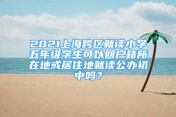 2021上?？鐓^(qū)就讀小學五年級學生可以回戶籍所在地或居住地就讀公辦初中嗎？