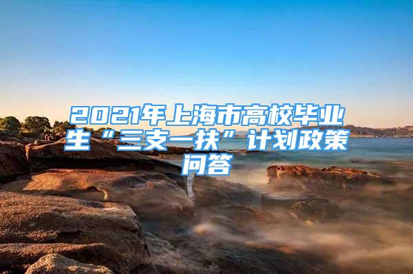 2021年上海市高校畢業(yè)生“三支一扶”計(jì)劃政策問(wèn)答