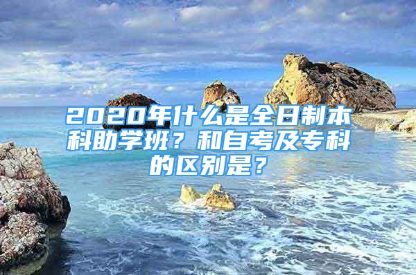 2020年什么是全日制本科助學(xué)班？和自考及?？频膮^(qū)別是？