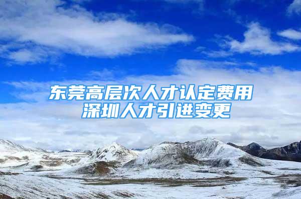 東莞高層次人才認(rèn)定費用 深圳人才引進變更