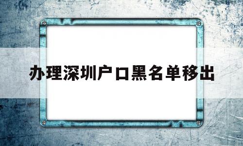 辦理深圳戶口黑名單移出(辦理深圳戶口黑名單移出要多久) 大專入戶深圳