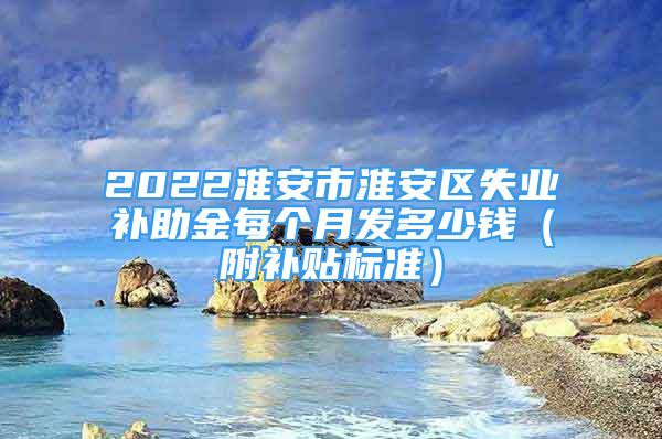 2022淮安市淮安區(qū)失業(yè)補助金每個月發(fā)多少錢（附補貼標準）