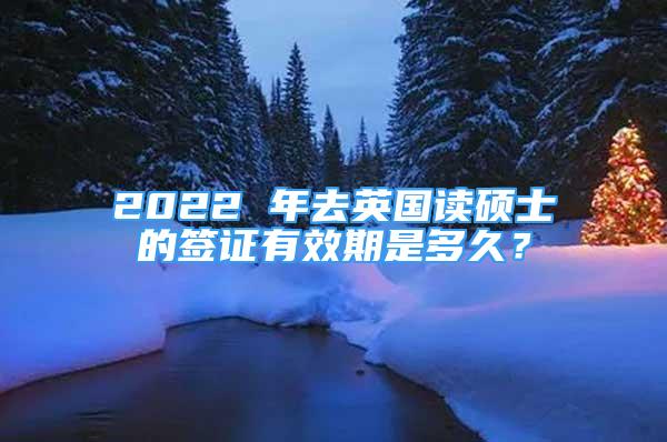 2022 年去英國讀碩士的簽證有效期是多久？