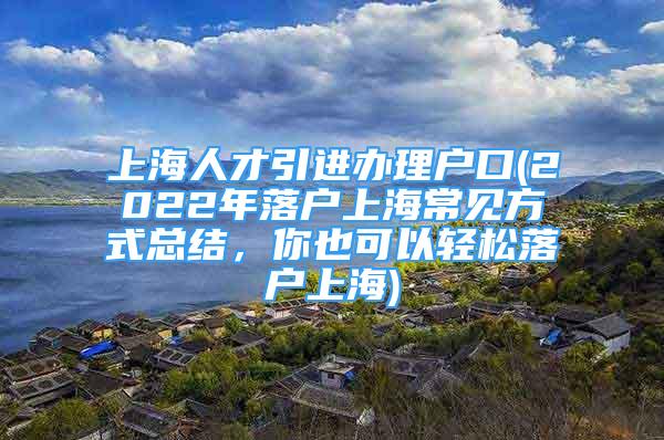 上海人才引進(jìn)辦理戶口(2022年落戶上海常見(jiàn)方式總結(jié)，你也可以輕松落戶上海)