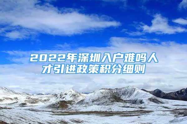 2022年深圳入戶難嗎人才引進政策積分細(xì)則