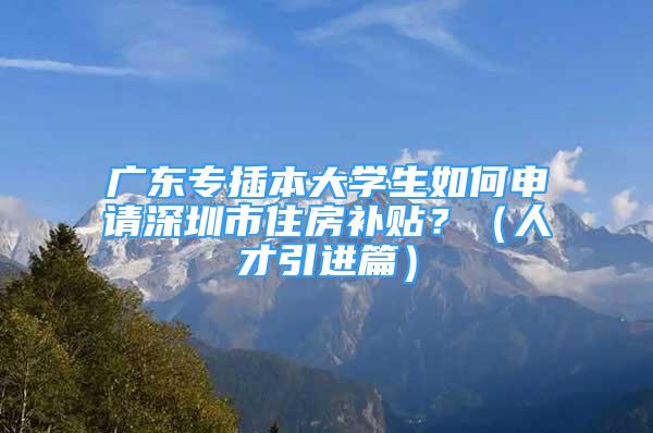 廣東專插本大學生如何申請深圳市住房補貼？（人才引進篇）