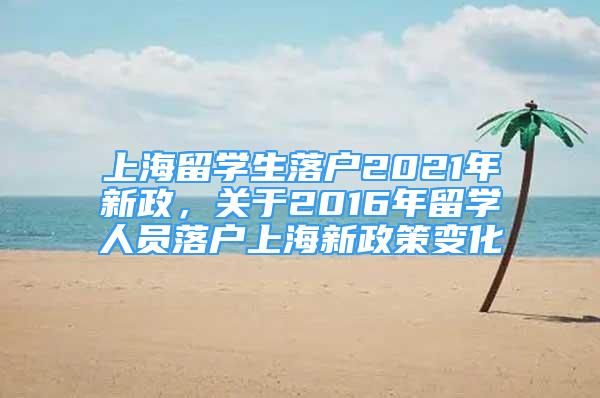 上海留學(xué)生落戶2021年新政，關(guān)于2016年留學(xué)人員落戶上海新政策變化