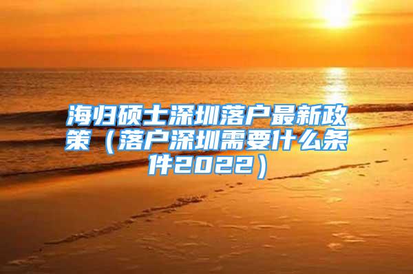 海歸碩士深圳落戶最新政策（落戶深圳需要什么條件2022）