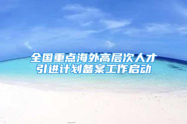 全國重點海外高層次人才引進計劃備案工作啟動