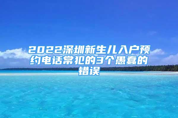 2022深圳新生兒入戶預(yù)約電話常犯的3個(gè)愚蠢的錯(cuò)誤