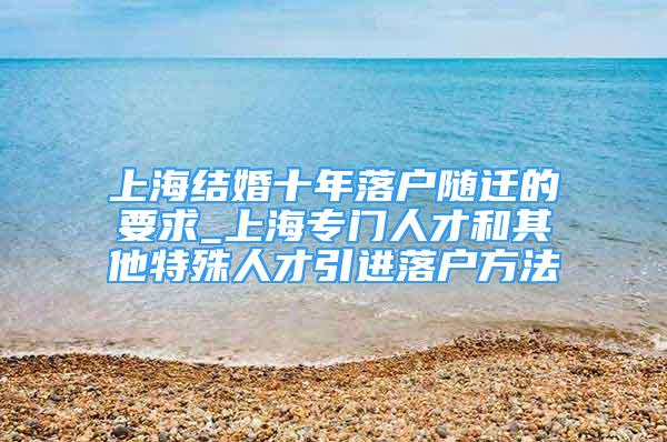 上海結(jié)婚十年落戶隨遷的要求_上海專門(mén)人才和其他特殊人才引進(jìn)落戶方法