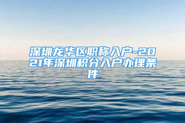 深圳龍華區(qū)職稱入戶-2021年深圳積分入戶辦理?xiàng)l件