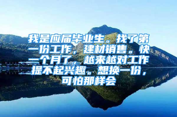 我是應(yīng)屆畢業(yè)生。找了第一份工作，建材銷售?？煲粋€(gè)月了，越來越對(duì)工作提不起興趣。想換一份，可怕那樣會(huì)