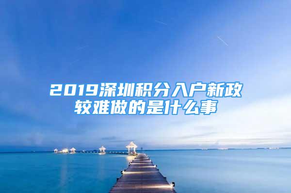 2019深圳積分入戶(hù)新政較難做的是什么事