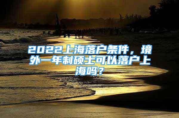 2022上海落戶條件，境外一年制碩士可以落戶上海嗎？