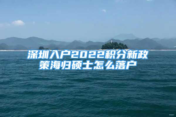 深圳入戶2022積分新政策海歸碩士怎么落戶