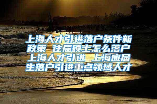 上海人才引進(jìn)落戶條件新政策 往屆碩士怎么落戶上海人才引進(jìn) 上海應(yīng)屆生落戶引進(jìn)重點(diǎn)領(lǐng)域人才