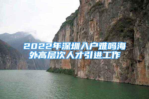 2022年深圳入戶難嗎海外高層次人才引進工作