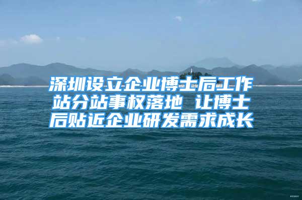 深圳設(shè)立企業(yè)博士后工作站分站事權(quán)落地 讓博士后貼近企業(yè)研發(fā)需求成長