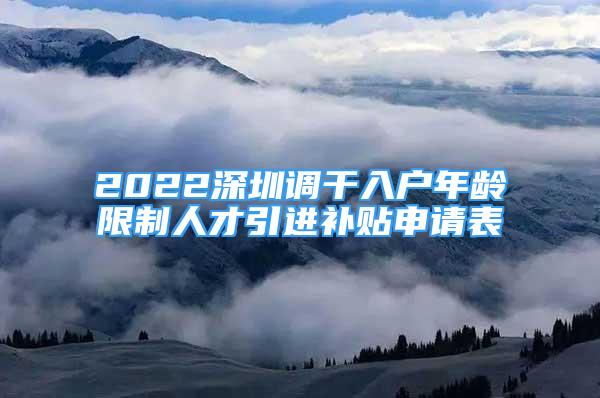 2022深圳調(diào)干入戶年齡限制人才引進(jìn)補(bǔ)貼申請表