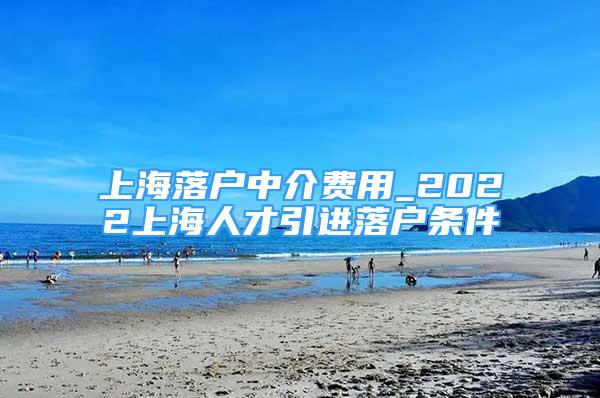 上海落戶中介費(fèi)用_2022上海人才引進(jìn)落戶條件