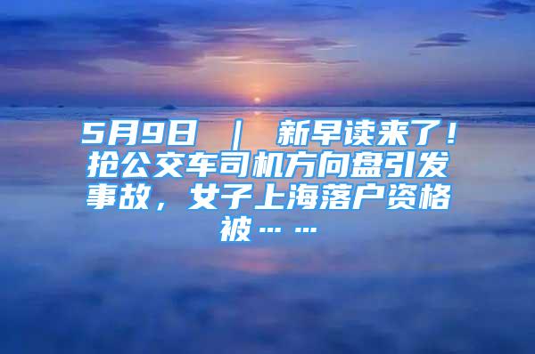 5月9日 ｜ 新早讀來了！搶公交車司機方向盤引發(fā)事故，女子上海落戶資格被……