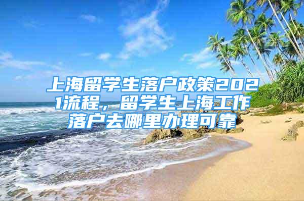 上海留學(xué)生落戶(hù)政策2021流程，留學(xué)生上海工作落戶(hù)去哪里辦理可靠