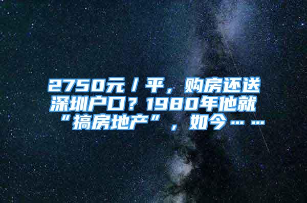 2750元／平，購房還送深圳戶口？1980年他就“搞房地產(chǎn)”，如今……