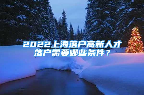 2022上海落戶高新人才落戶需要哪些條件？