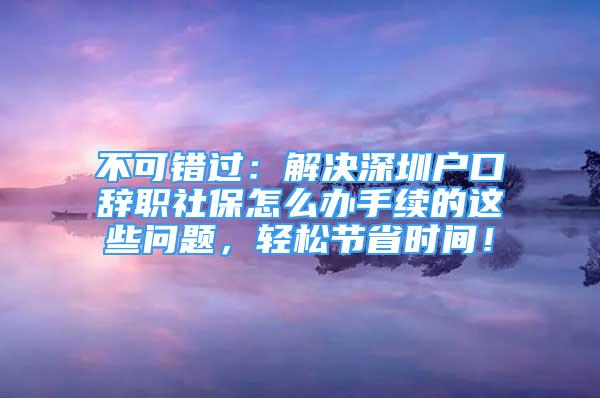 不可錯(cuò)過：解決深圳戶口辭職社保怎么辦手續(xù)的這些問題，輕松節(jié)省時(shí)間！