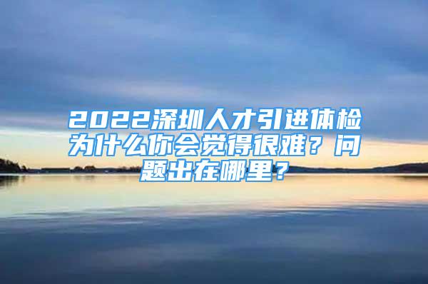 2022深圳人才引進體檢為什么你會覺得很難？問題出在哪里？