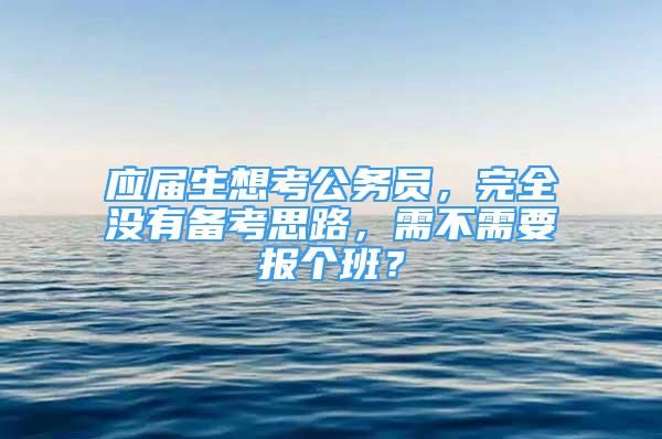 應(yīng)屆生想考公務(wù)員，完全沒有備考思路，需不需要報個班？